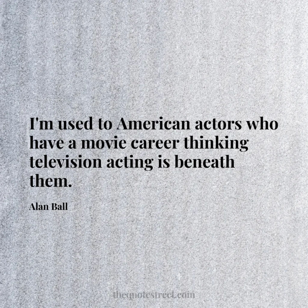 I'm used to American actors who have a movie career thinking television acting is beneath them. - Alan Ball