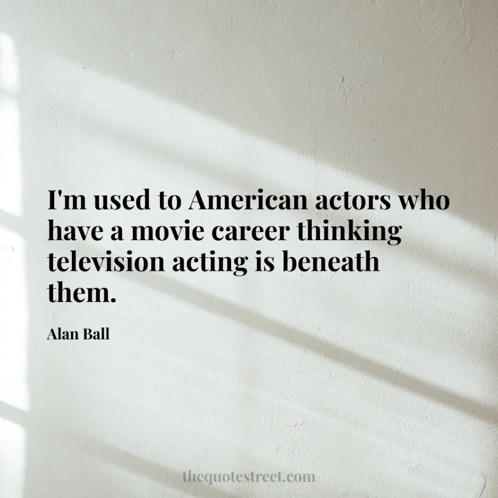 I'm used to American actors who have a movie career thinking television acting is beneath them. - Alan Ball