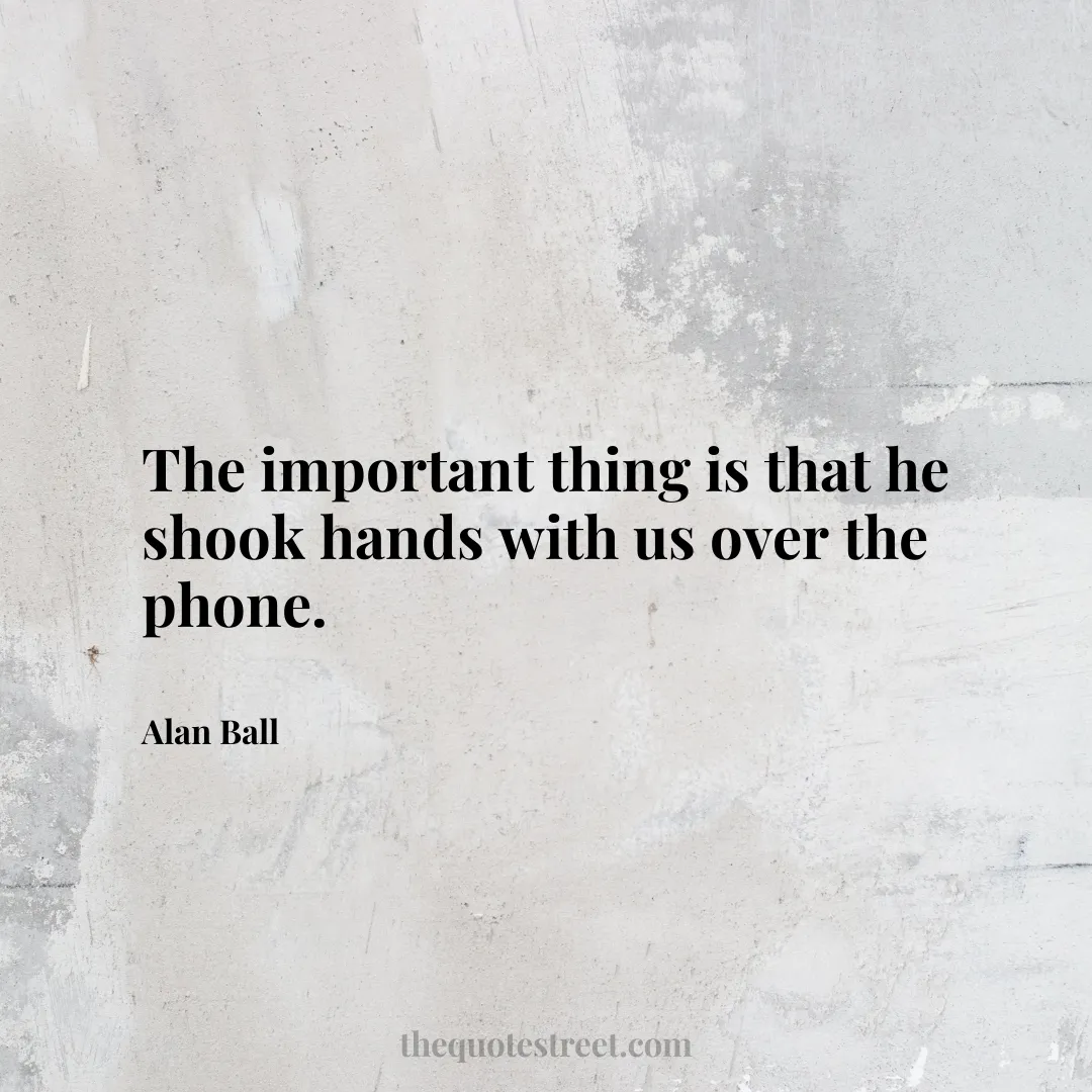The important thing is that he shook hands with us over the phone. - Alan Ball