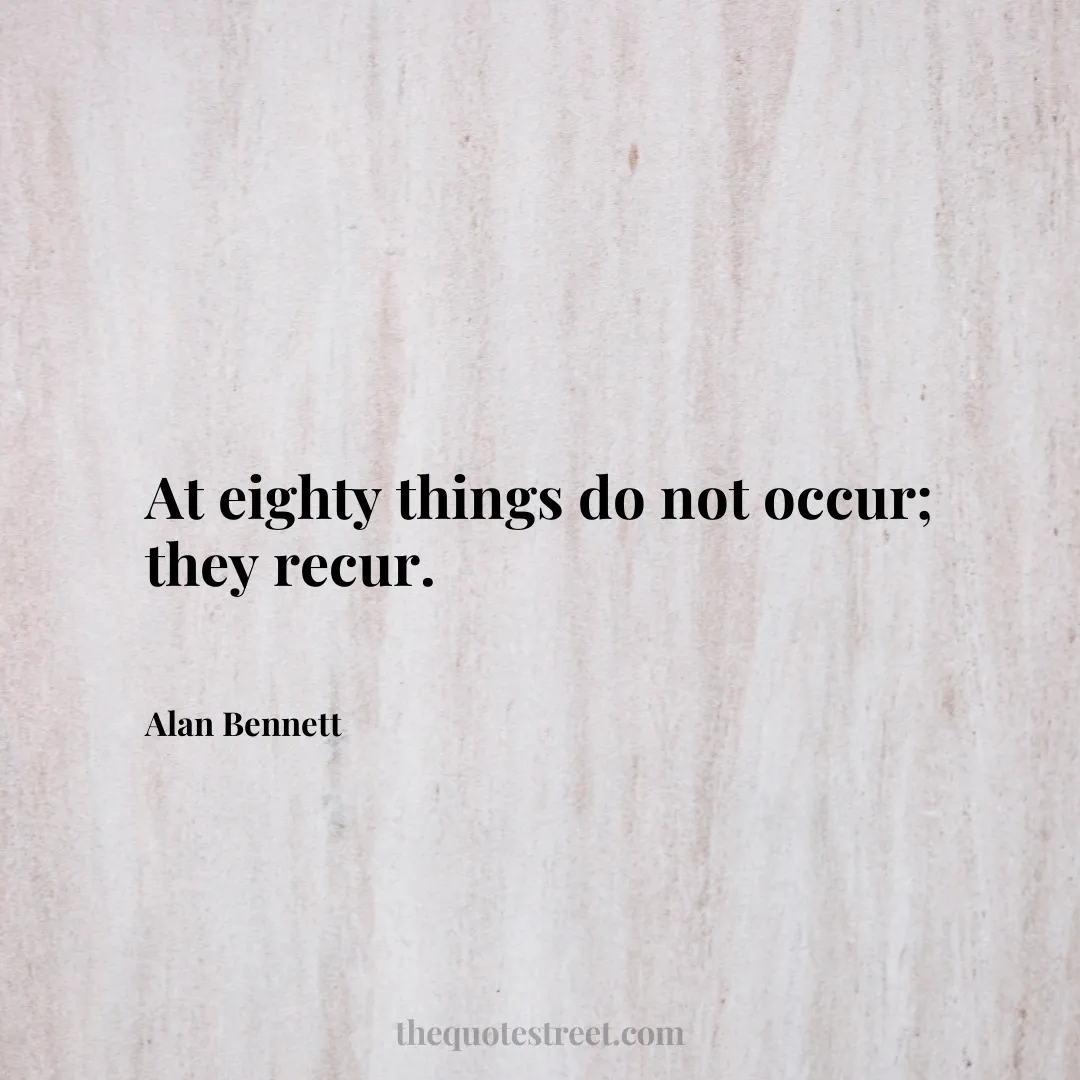 At eighty things do not occur; they recur. - Alan Bennett