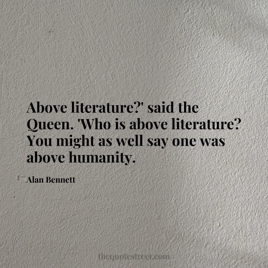 Above literature?' said the Queen. 'Who is above literature? You might as well say one was above humanity. - Alan Bennett