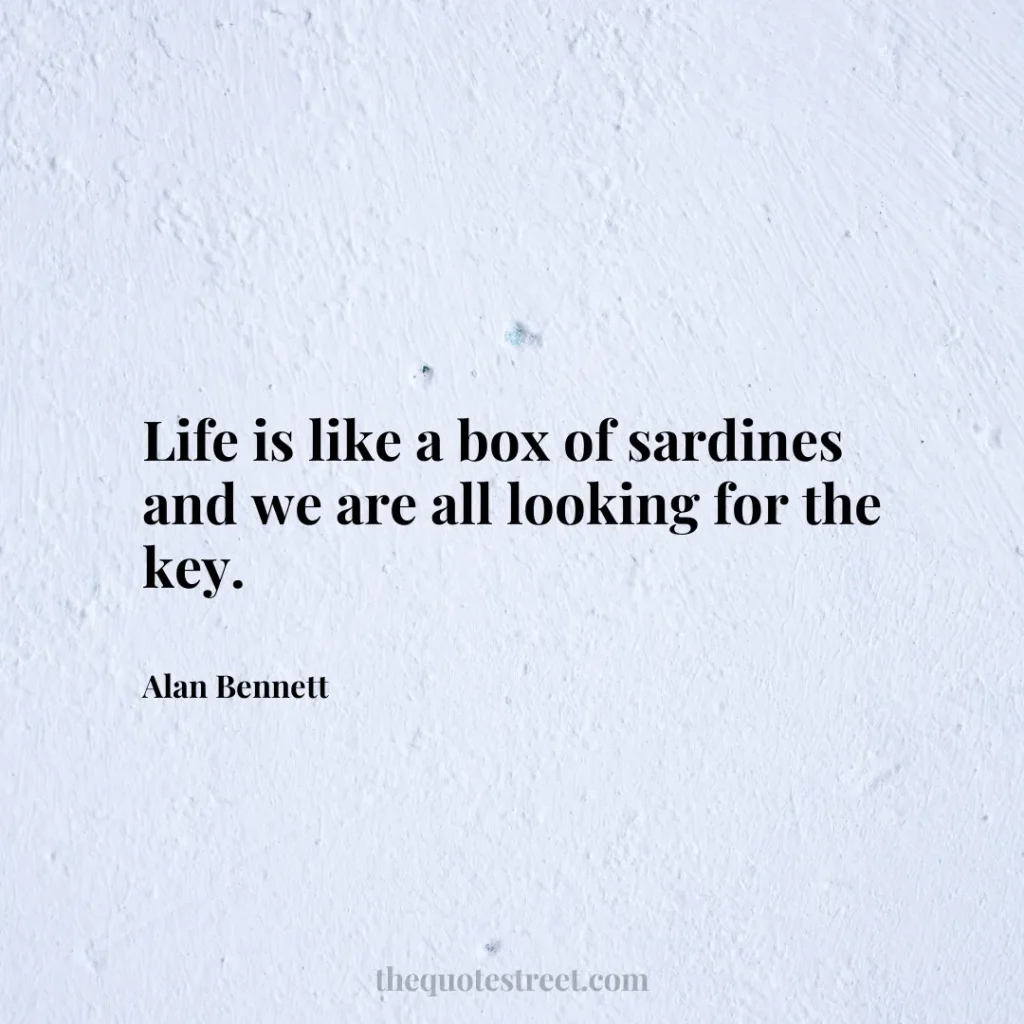 Life is like a box of sardines and we are all looking for the key. - Alan Bennett