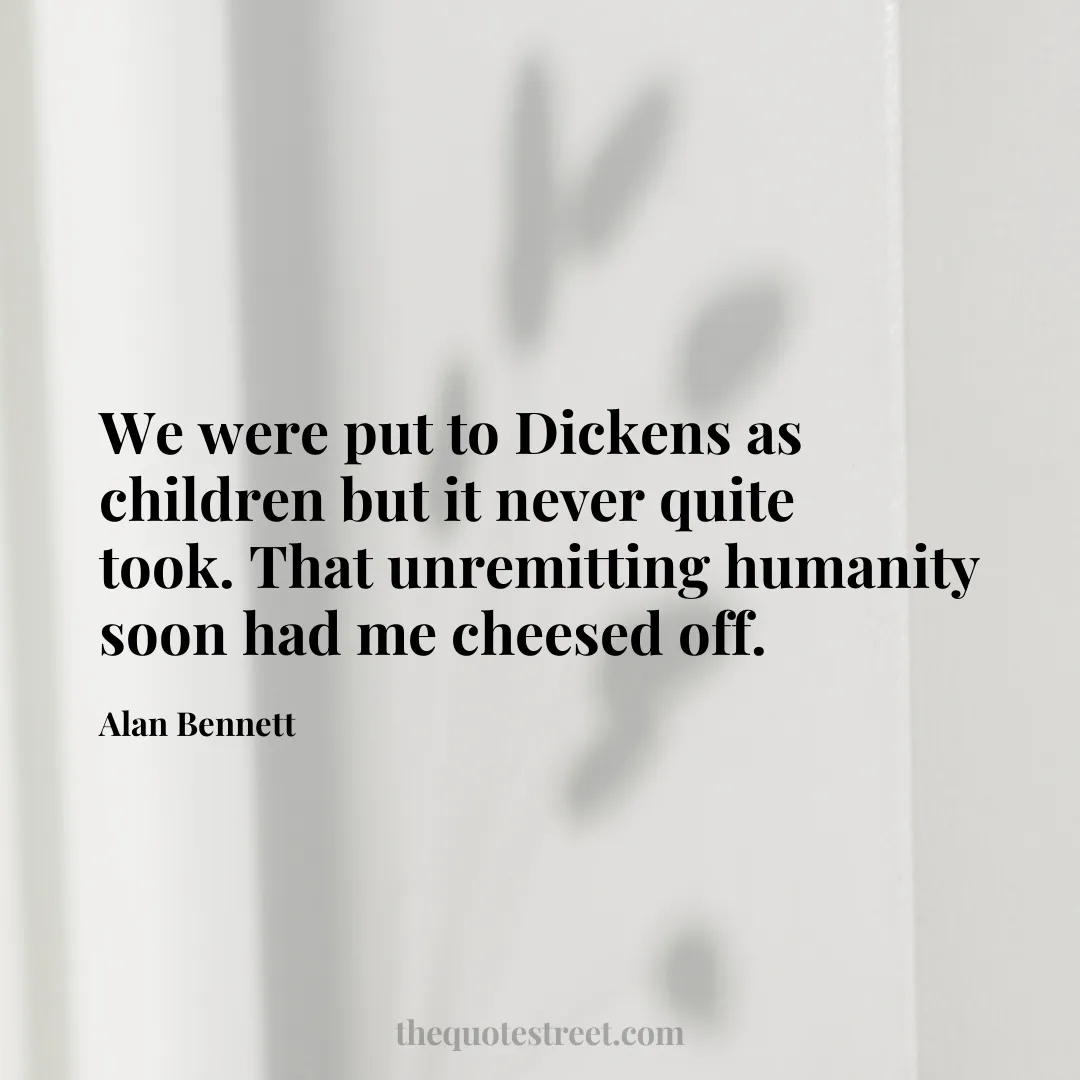 We were put to Dickens as children but it never quite took. That unremitting humanity soon had me cheesed off. - Alan Bennett