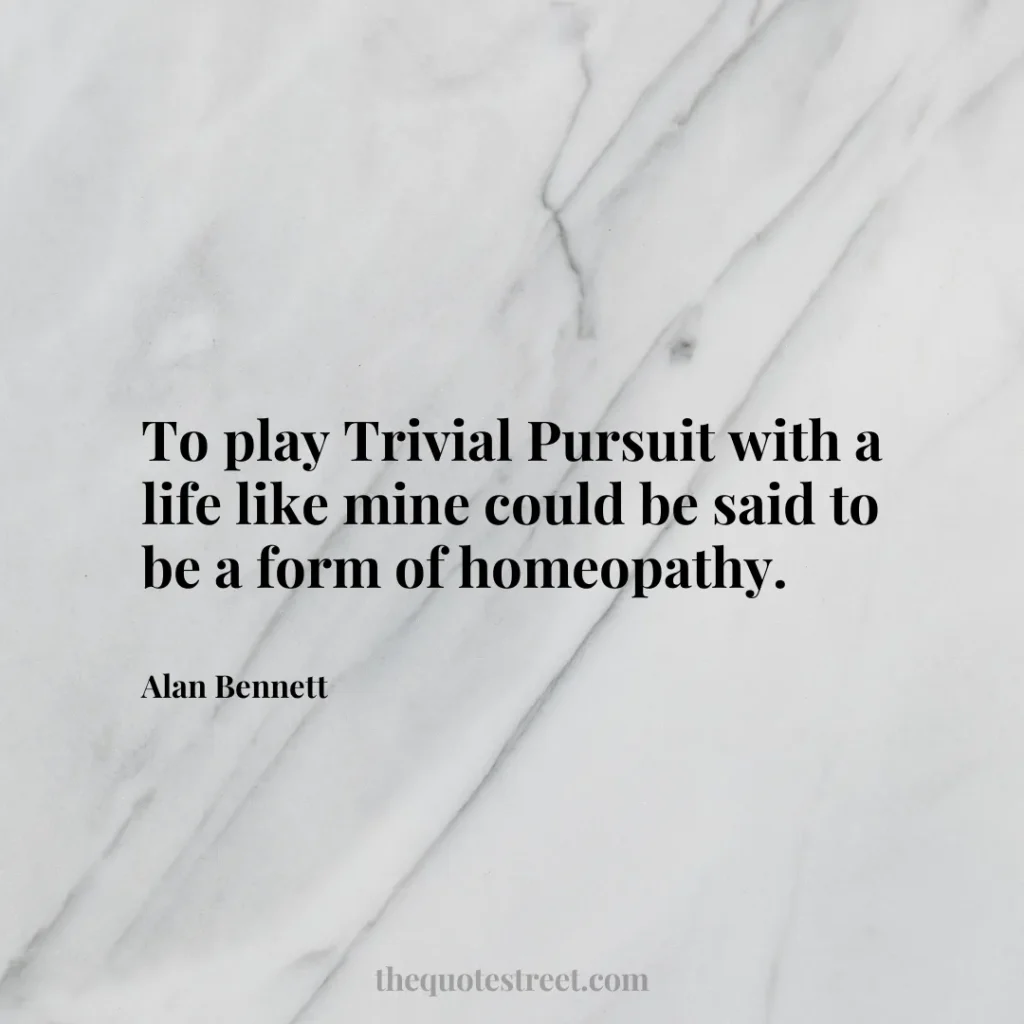 To play Trivial Pursuit with a life like mine could be said to be a form of homeopathy. - Alan Bennett