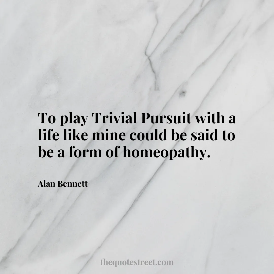 To play Trivial Pursuit with a life like mine could be said to be a form of homeopathy. - Alan Bennett