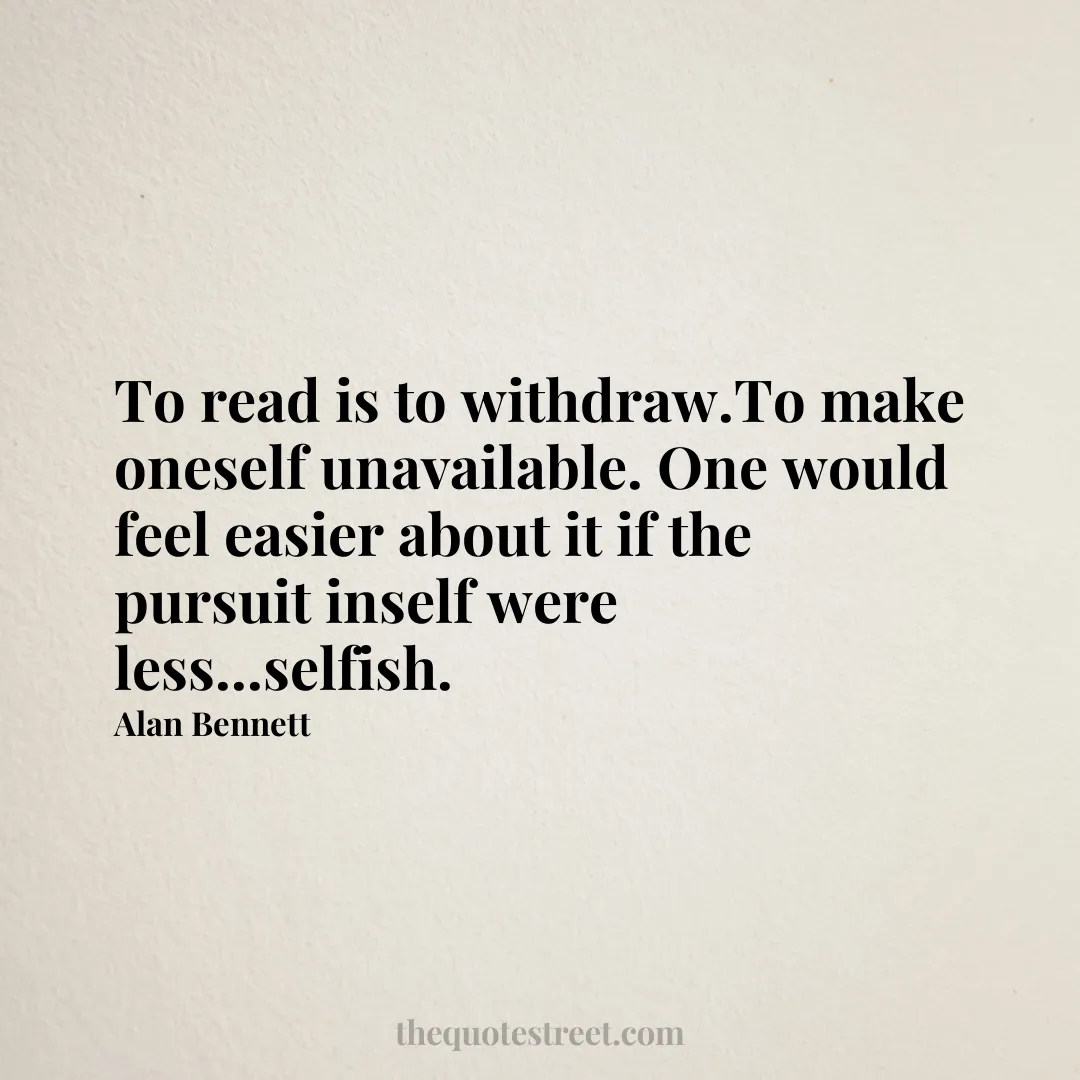 To read is to withdraw.To make oneself unavailable. One would feel easier about it if the pursuit inself were less...selfish. - Alan Bennett