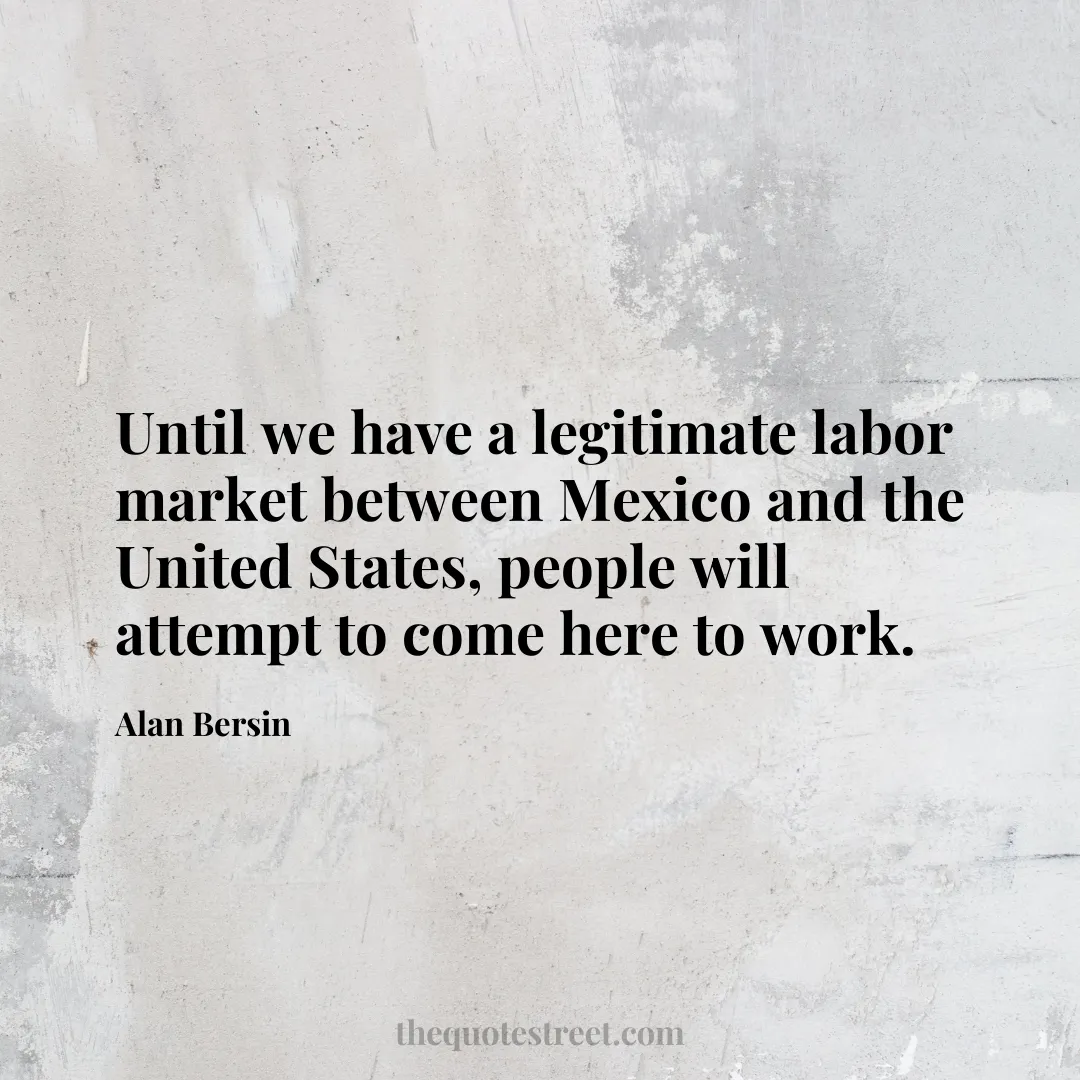 Until we have a legitimate labor market between Mexico and the United States