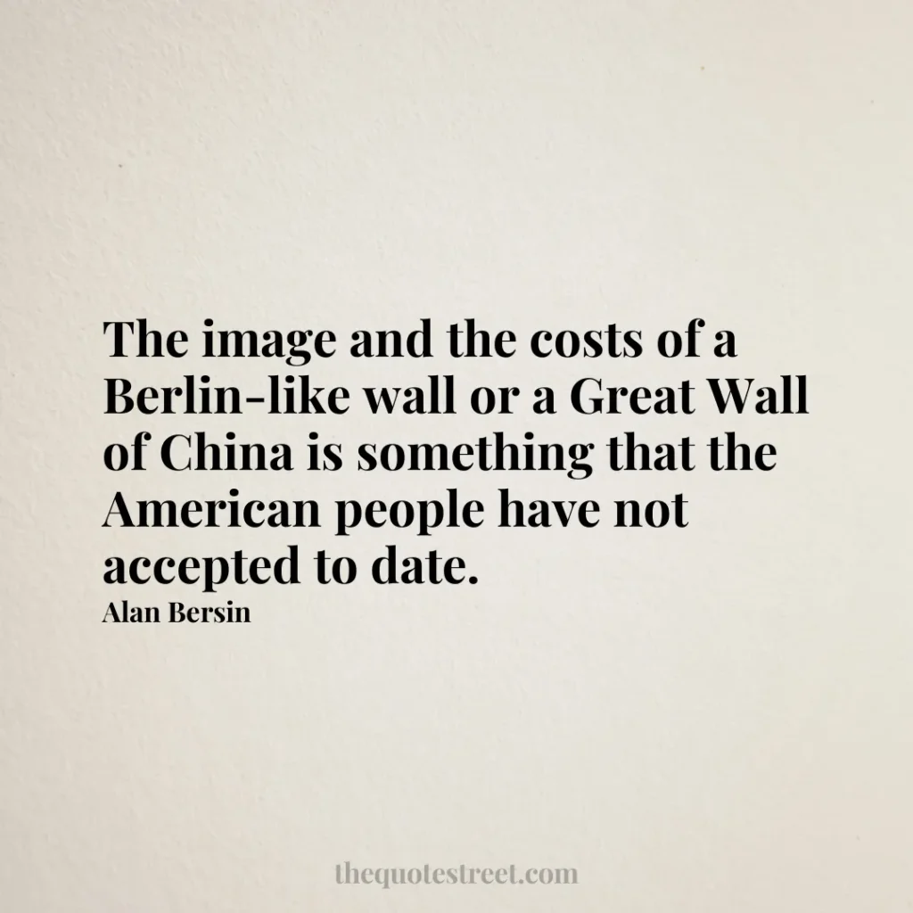 The image and the costs of a Berlin-like wall or a Great Wall of China is something that the American people have not accepted to date. - Alan Bersin