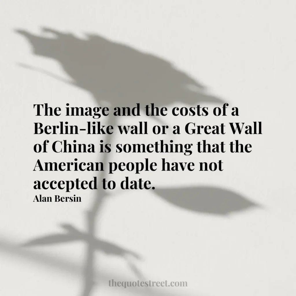 The image and the costs of a Berlin-like wall or a Great Wall of China is something that the American people have not accepted to date. - Alan Bersin