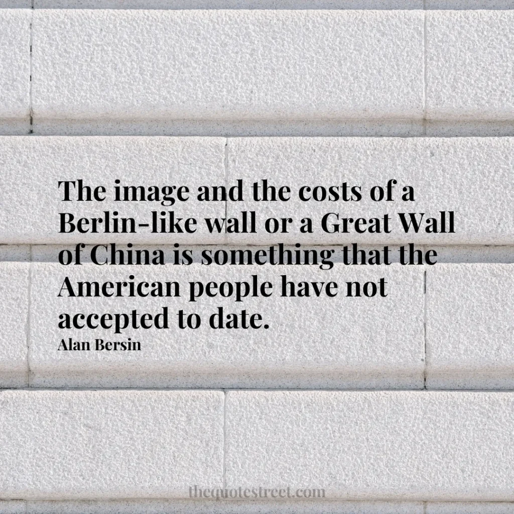 The image and the costs of a Berlin-like wall or a Great Wall of China is something that the American people have not accepted to date. - Alan Bersin