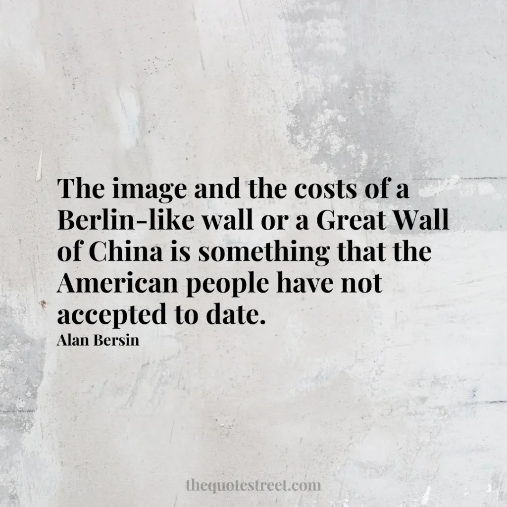 The image and the costs of a Berlin-like wall or a Great Wall of China is something that the American people have not accepted to date. - Alan Bersin