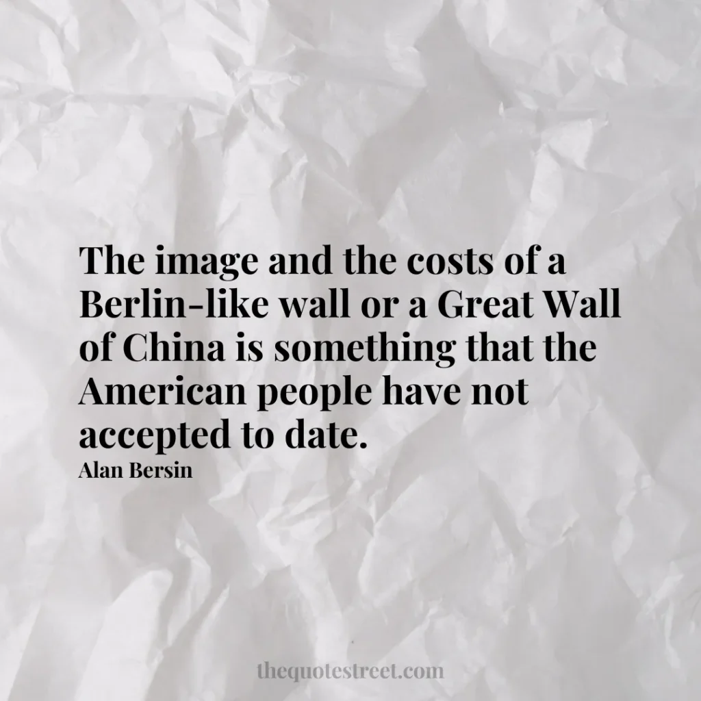 The image and the costs of a Berlin-like wall or a Great Wall of China is something that the American people have not accepted to date. - Alan Bersin