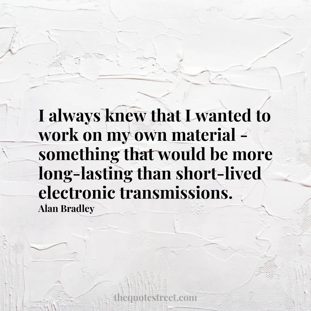 I always knew that I wanted to work on my own material - something that would be more long-lasting than short-lived electronic transmissions. - Alan Bradley