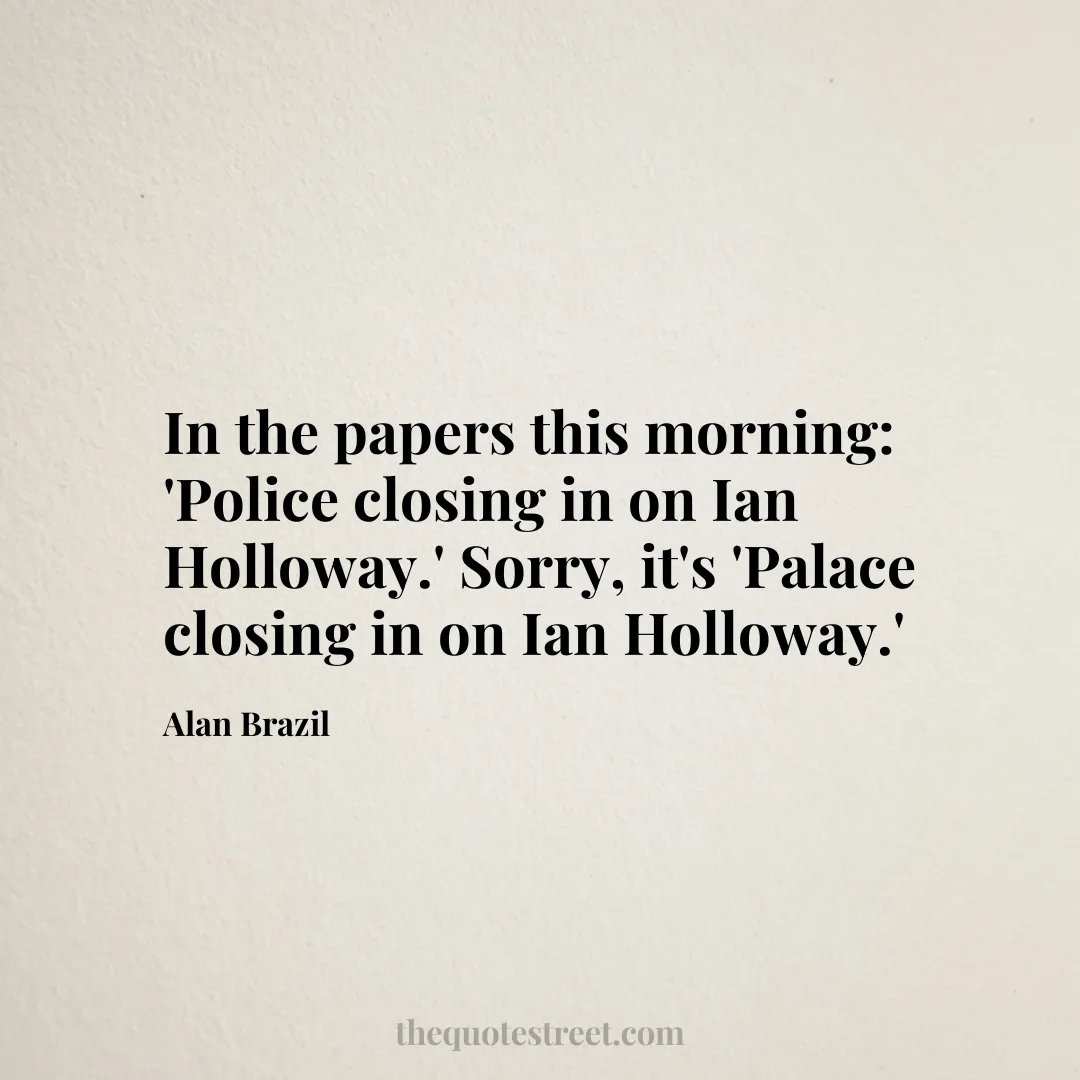 In the papers this morning: 'Police closing in on Ian Holloway.' Sorry