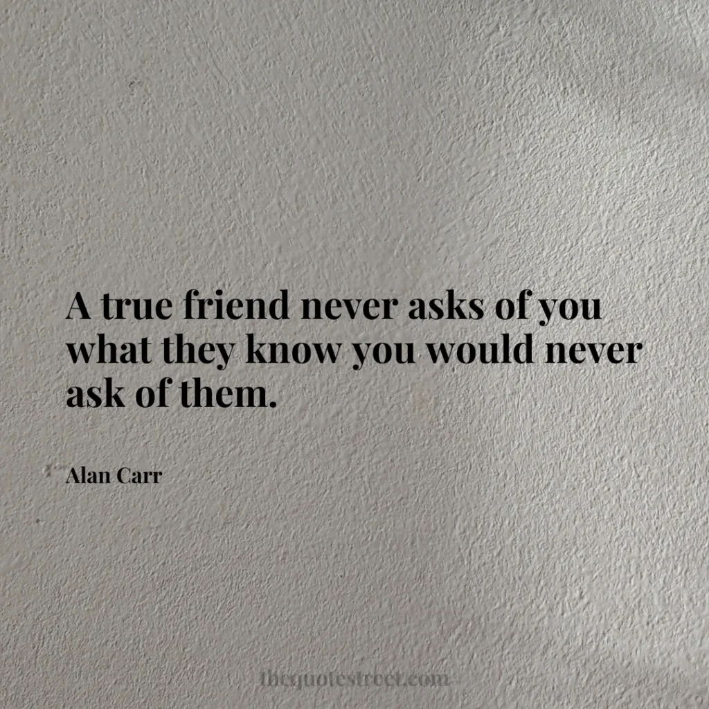 A true friend never asks of you what they know you would never ask of them. - Alan Carr