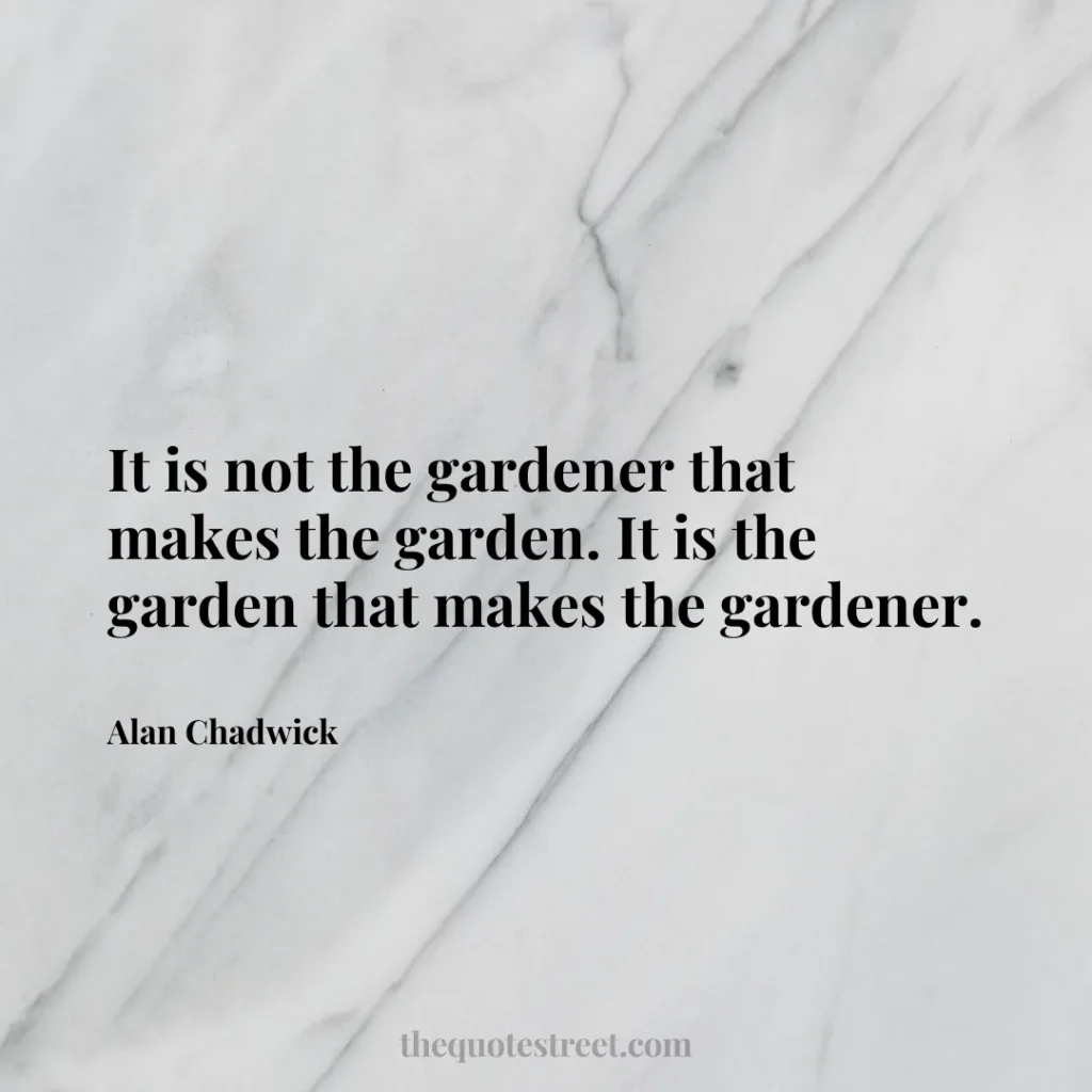 It is not the gardener that makes the garden. It is the garden that makes the gardener. - Alan Chadwick