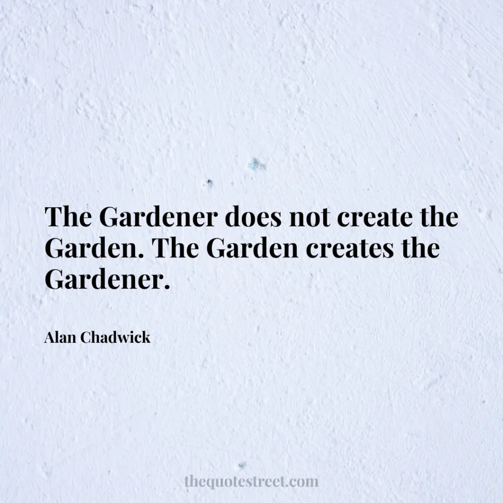 The Gardener does not create the Garden. The Garden creates the Gardener. - Alan Chadwick