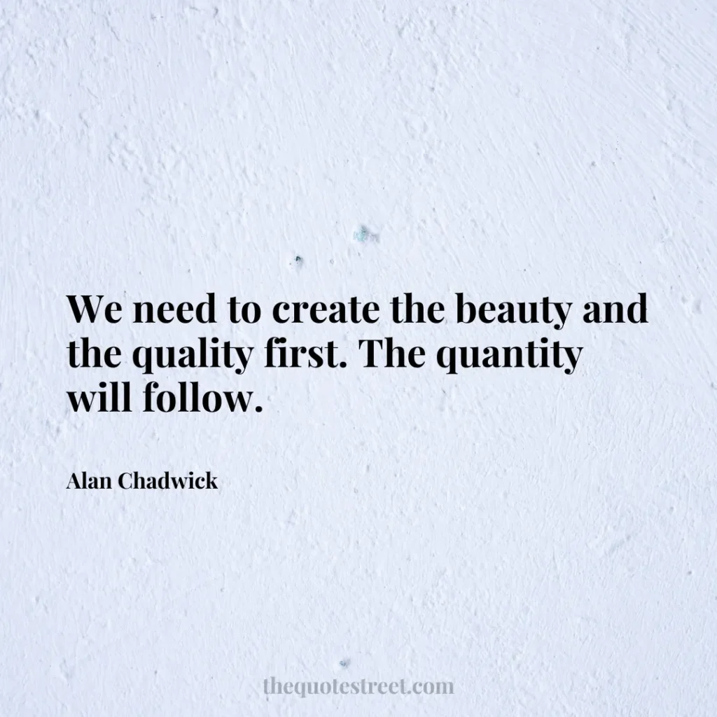 We need to create the beauty and the quality first. The quantity will follow. - Alan Chadwick