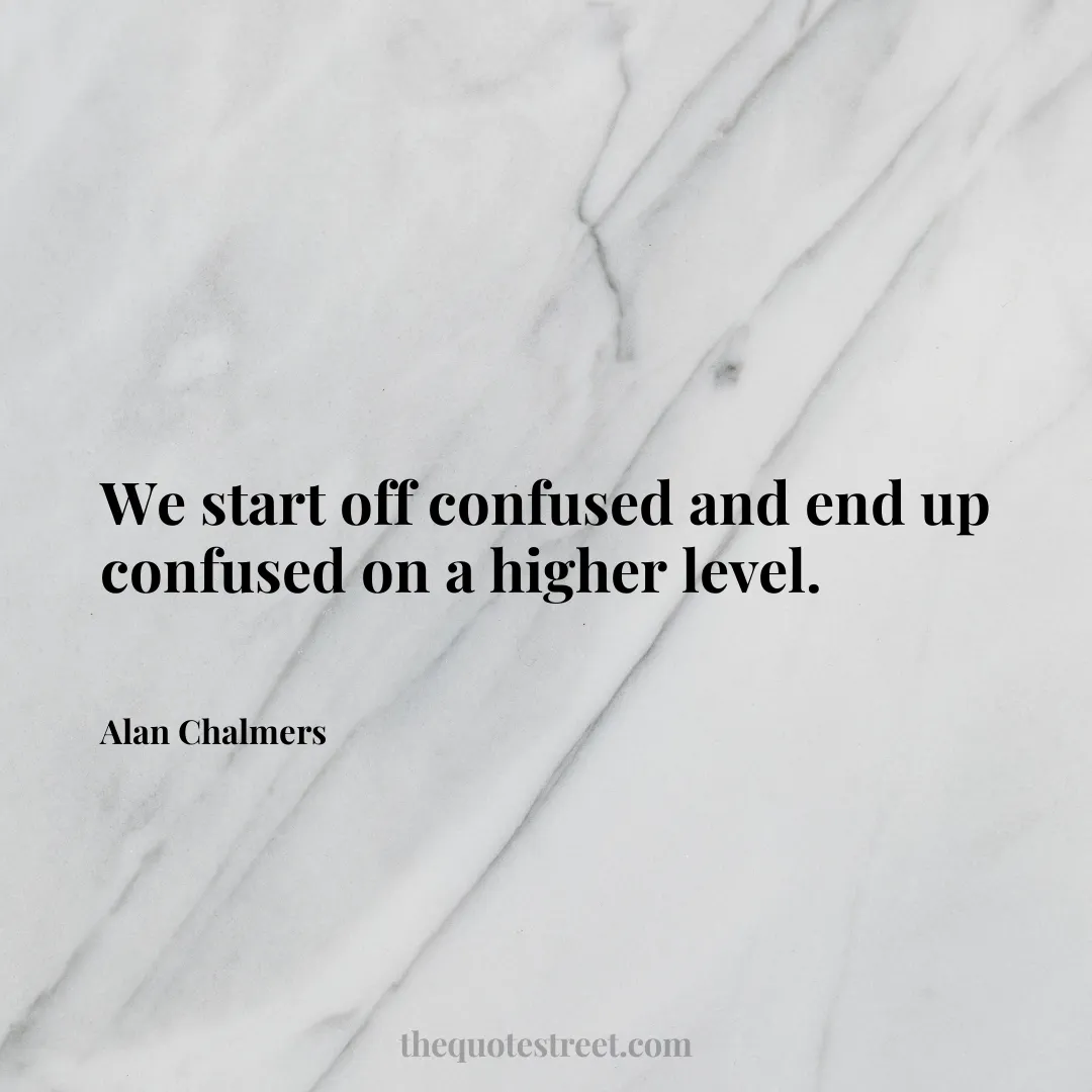 We start off confused and end up confused on a higher level. - Alan Chalmers