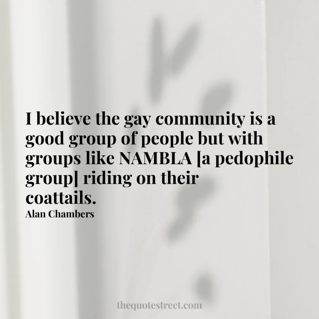 I believe the gay community is a good group of people but with groups like NAMBLA [a pedophile group] riding on their coattails. - Alan Chambers