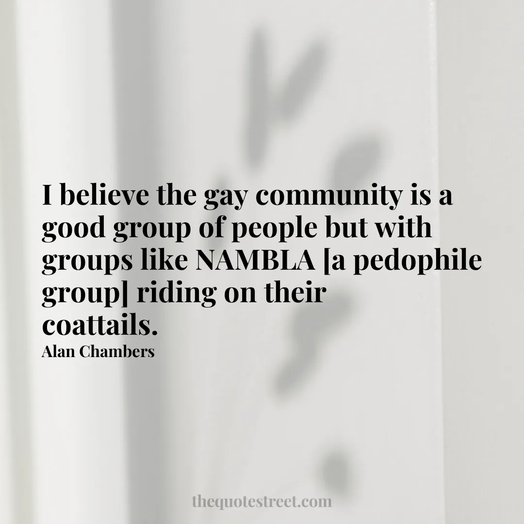 I believe the gay community is a good group of people but with groups like NAMBLA [a pedophile group] riding on their coattails. - Alan Chambers