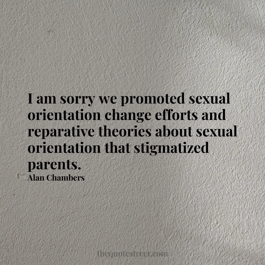 I am sorry we promoted sexual orientation change efforts and reparative theories about sexual orientation that stigmatized parents. - Alan Chambers