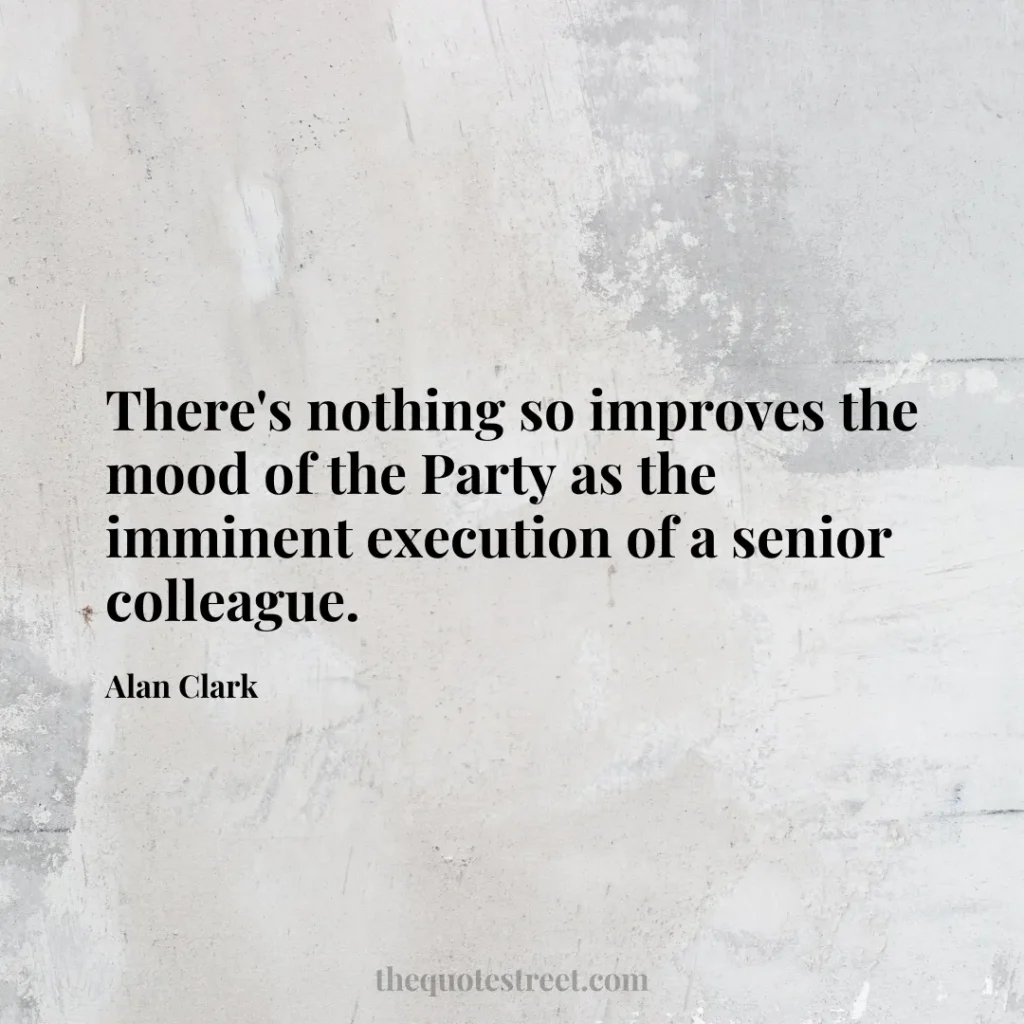 There's nothing so improves the mood of the Party as the imminent execution of a senior colleague. - Alan Clark