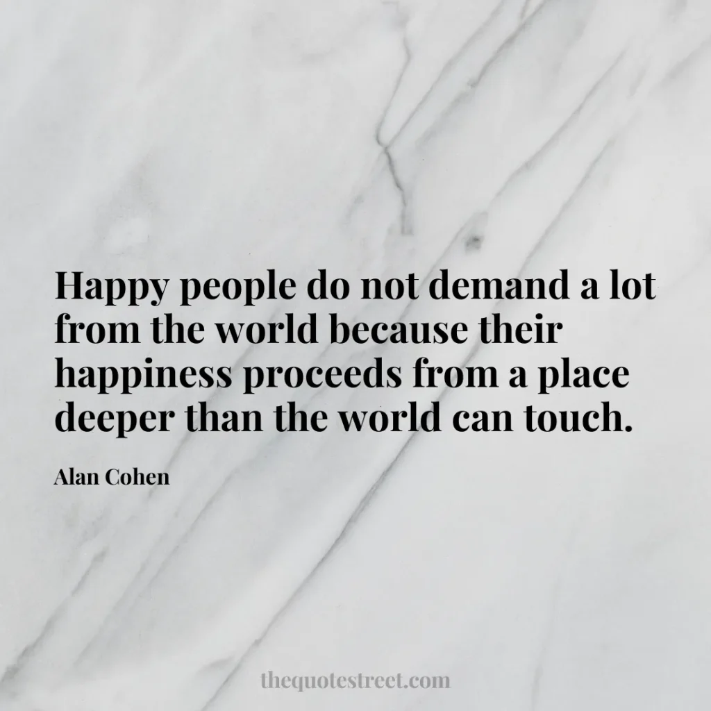 Happy people do not demand a lot from the world because their happiness proceeds from a place deeper than the world can touch. - Alan Cohen