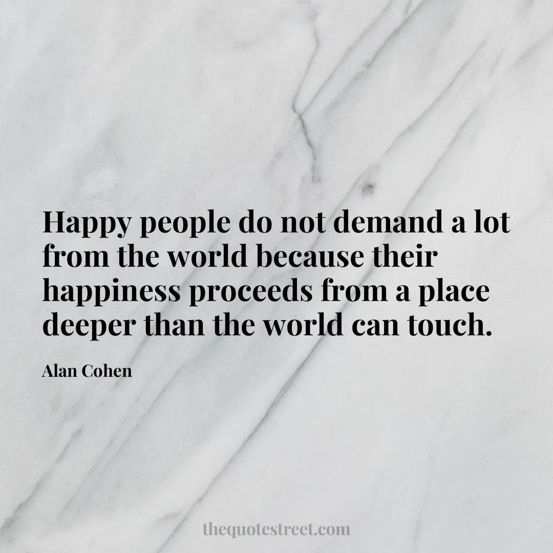 Happy people do not demand a lot from the world because their happiness proceeds from a place deeper than the world can touch. - Alan Cohen