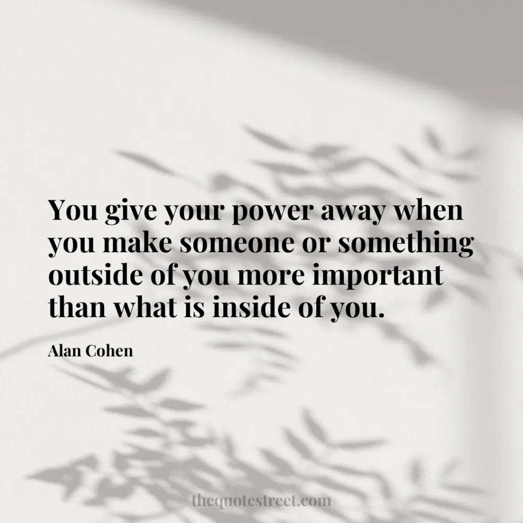 You give your power away when you make someone or something outside of you more important than what is inside of you. - Alan Cohen