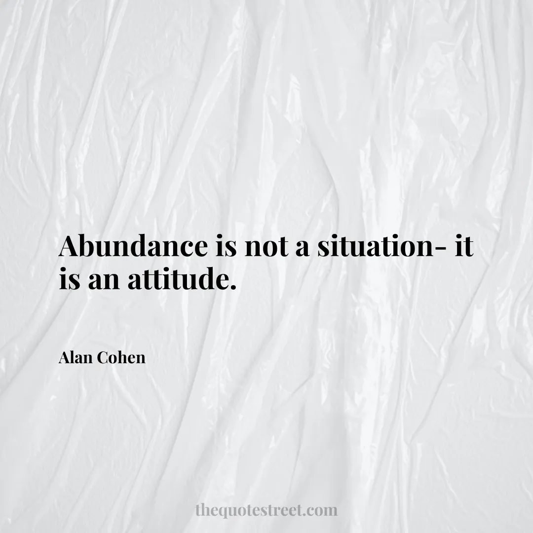 Abundance is not a situation- it is an attitude. - Alan Cohen