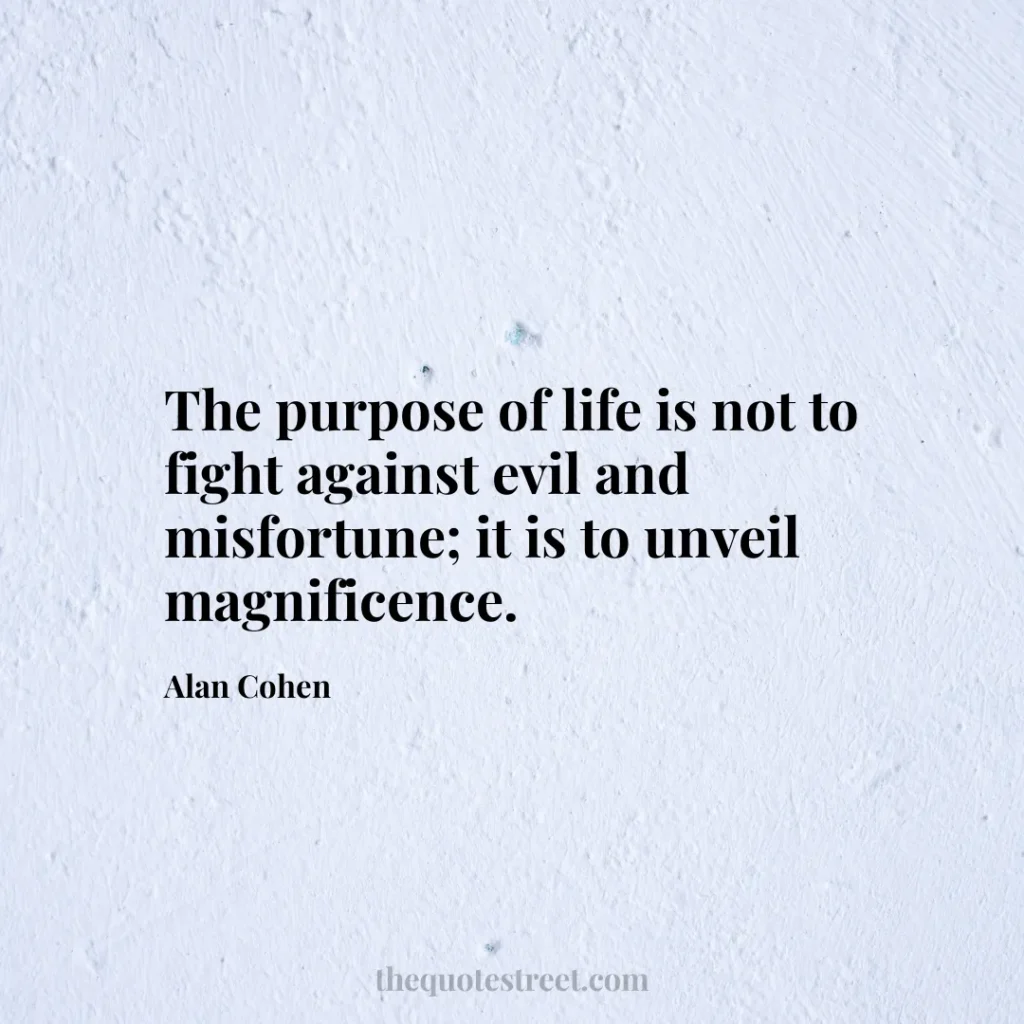 The purpose of life is not to fight against evil and misfortune; it is to unveil magnificence. - Alan Cohen