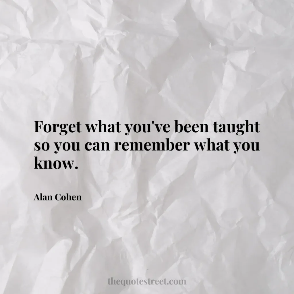 Forget what you've been taught so you can remember what you know. - Alan Cohen