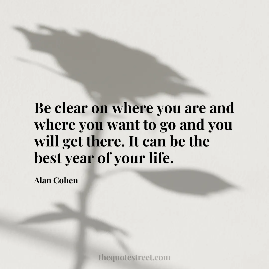 Be clear on where you are and where you want to go and you will get there. It can be the best year of your life. - Alan Cohen