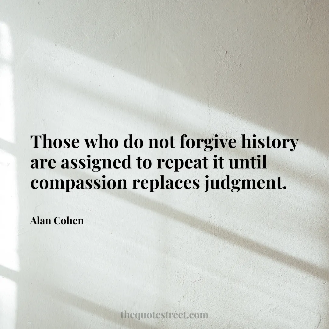 Those who do not forgive history are assigned to repeat it until compassion replaces judgment. - Alan Cohen