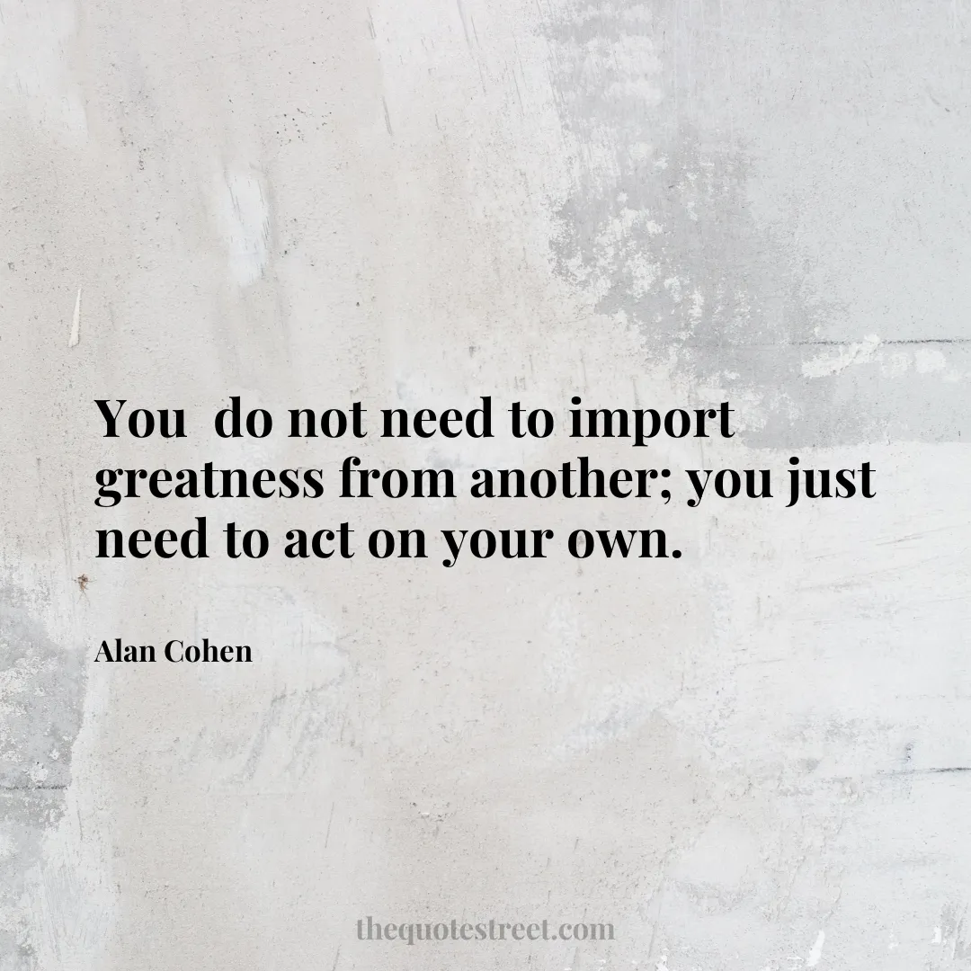You  do not need to import greatness from another; you just need to act on your own. - Alan Cohen