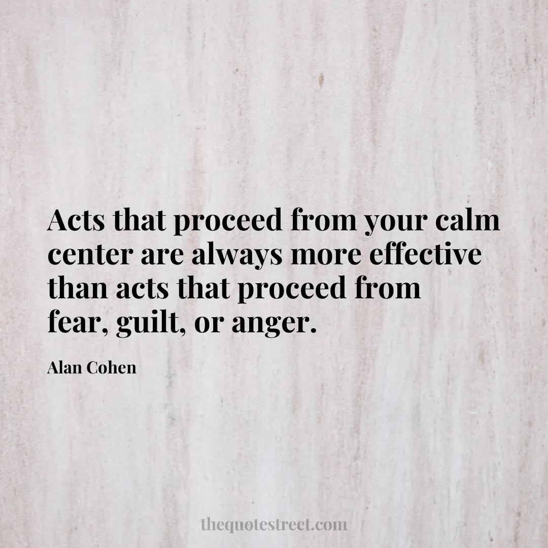 Acts that proceed from your calm center are always more effective than acts that proceed from fear