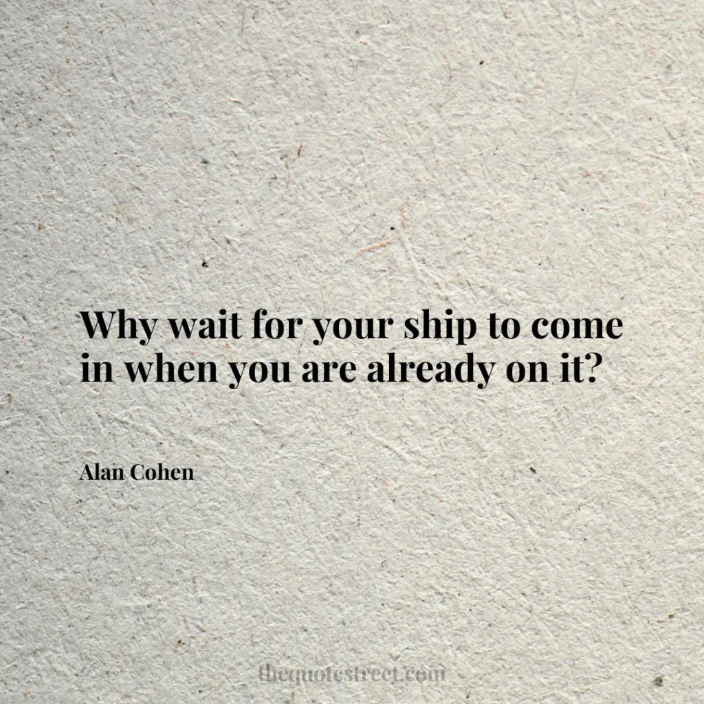 Why wait for your ship to come in when you are already on it? - Alan Cohen