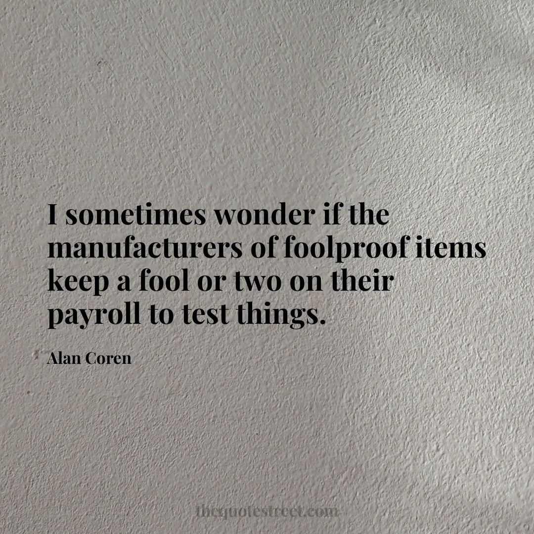 I sometimes wonder if the manufacturers of foolproof items keep a fool or two on their payroll to test things. - Alan Coren