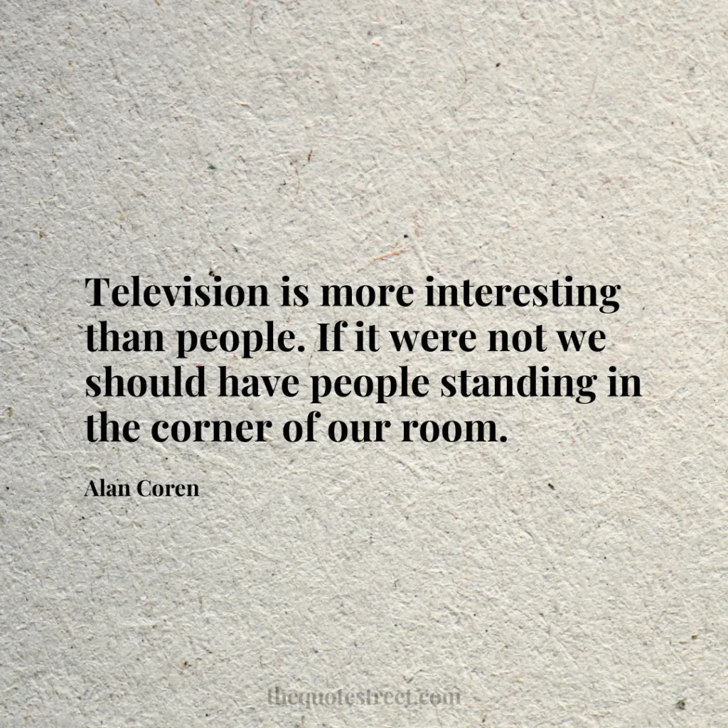 Television is more interesting than people. If it were not we should have people standing in the corner of our room. - Alan Coren