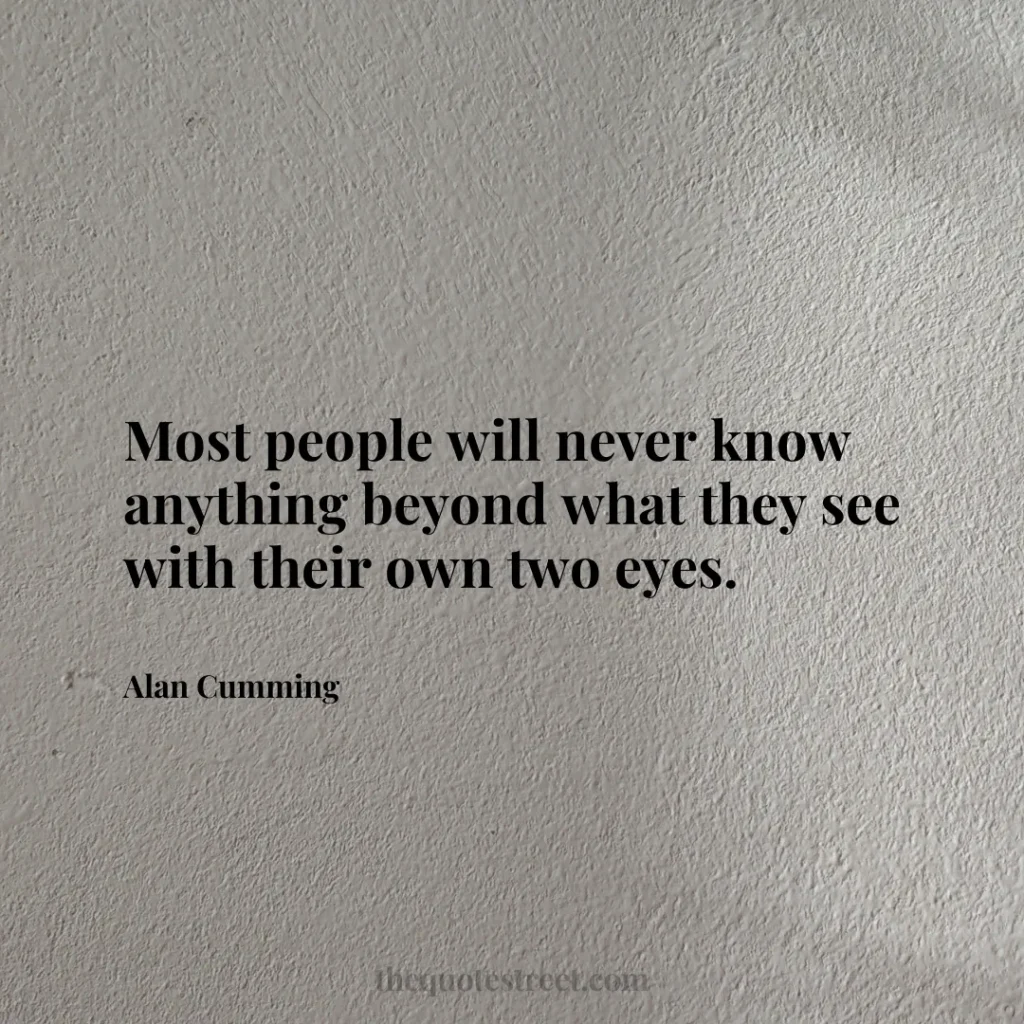 Most people will never know anything beyond what they see with their own two eyes. - Alan Cumming