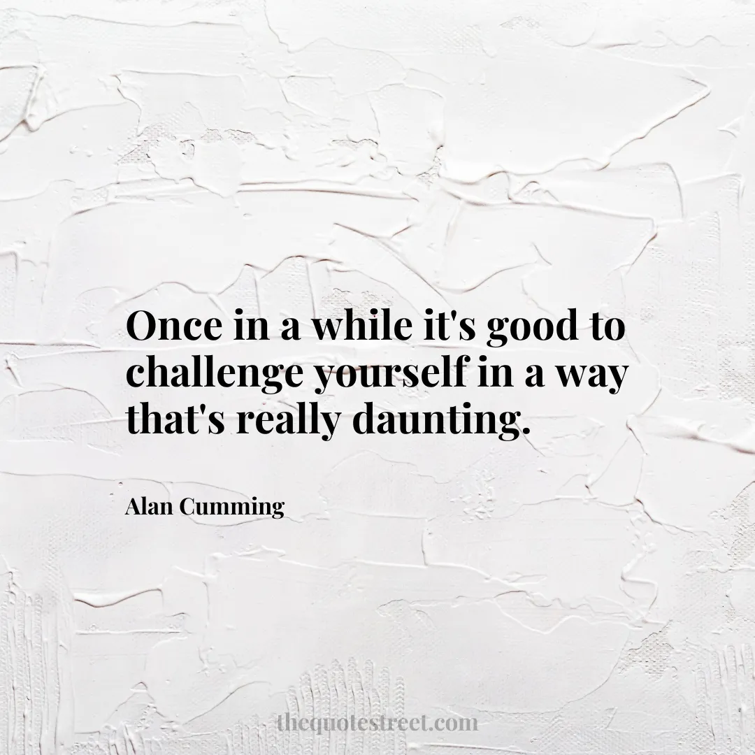 Once in a while it's good to challenge yourself in a way that's really daunting. - Alan Cumming
