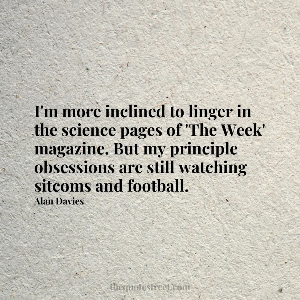 I'm more inclined to linger in the science pages of 'The Week' magazine. But my principle obsessions are still watching sitcoms and football. - Alan Davies