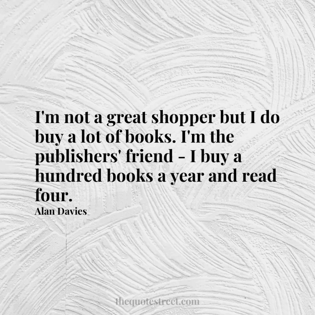 I'm not a great shopper but I do buy a lot of books. I'm the publishers' friend - I buy a hundred books a year and read four. - Alan Davies