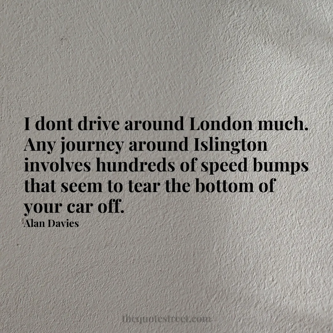 I dont drive around London much. Any journey around Islington involves hundreds of speed bumps that seem to tear the bottom of your car off. - Alan Davies