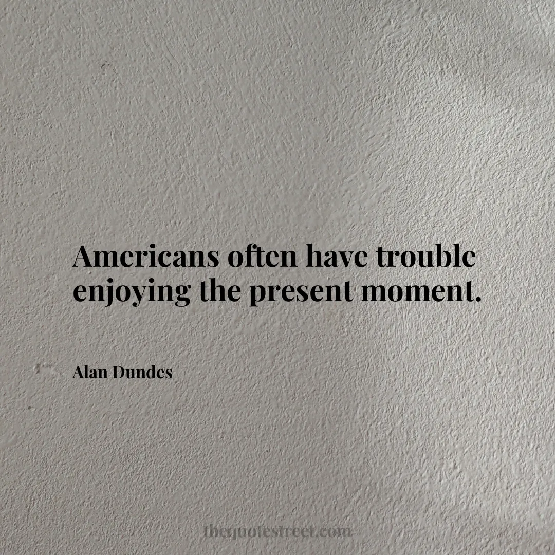 Americans often have trouble enjoying the present moment. - Alan Dundes