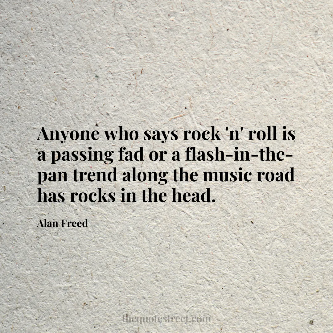 Anyone who says rock 'n' roll is a passing fad or a flash-in-the-pan trend along the music road has rocks in the head. - Alan Freed