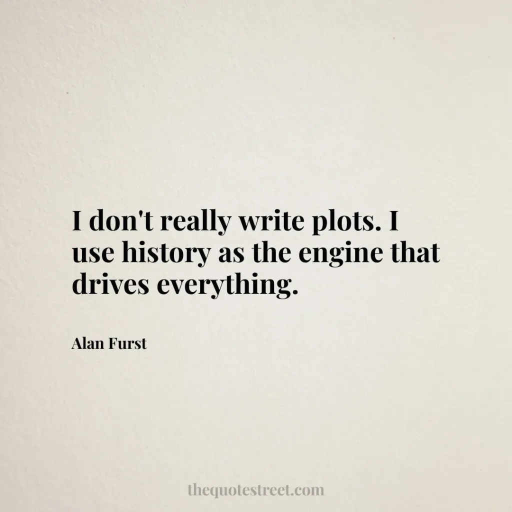 I don't really write plots. I use history as the engine that drives everything. - Alan Furst