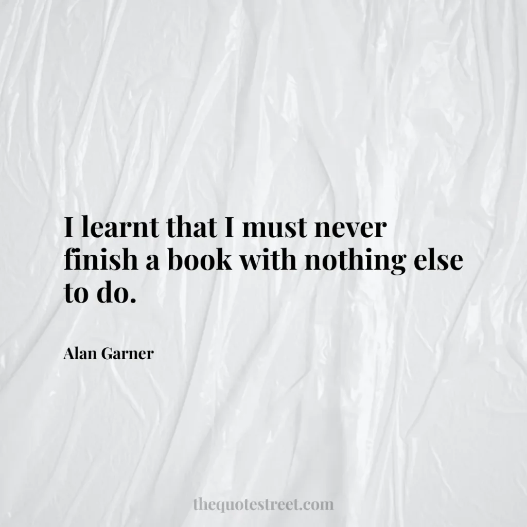 I learnt that I must never finish a book with nothing else to do. - Alan Garner