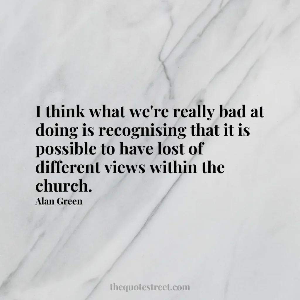 I think what we're really bad at doing is recognising that it is possible to have lost of different views within the church. - Alan Green